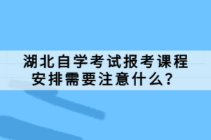 湖北自學(xué)考試報考課程安排需要注意什么？