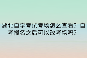 湖北自學考試考場怎么查看？自考報名之后可以改考場嗎？