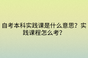 自考本科實踐課是什么意思？實踐課程怎么考？