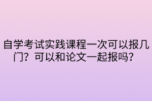 自學(xué)考試實踐課程一次可以報幾門？可以和論文一起報嗎？