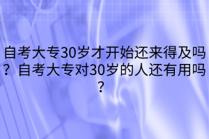 自考大專(zhuān)30歲才開(kāi)始還來(lái)得及嗎？自考大專(zhuān)對(duì)30歲的人還有用嗎？