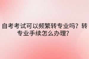 自考考試可以頻繁轉(zhuǎn)專業(yè)嗎？轉(zhuǎn)專業(yè)手續(xù)怎么辦理？