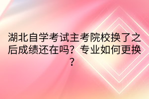 湖北自學考試主考院校換了之后成績還在嗎？專業(yè)如何更換？