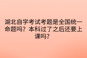 湖北自學(xué)考試考題是全國統(tǒng)一命題嗎？本科過了之后還要上課嗎？