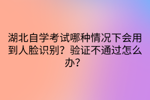 湖北自學(xué)考試哪種情況下會用到人臉識別？驗證不通過怎么辦？