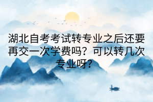 湖北自考考試轉專業(yè)之后還要再交一次學費嗎？可以轉幾次專業(yè)呀？