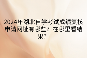 2024年湖北自學考試成績復核申請網(wǎng)址有哪些？在哪里看結(jié)果？
