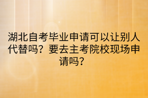 湖北自考畢業(yè)申請(qǐng)可以讓別人代替嗎？要去主考院校現(xiàn)場(chǎng)申請(qǐng)嗎？