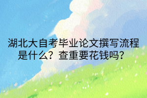 湖北大自考畢業(yè)論文撰寫流程是什么？查重要花錢嗎？