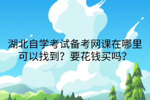 湖北自學考試備考網(wǎng)課在哪里可以找到？要花錢買嗎？