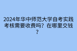 2024年華中師范大學(xué)自考實(shí)踐考核需要收費(fèi)嗎？在哪里交錢(qián)？