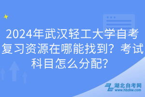 2024年武漢輕工大學自考復習資源在哪能找到？考試科目怎么分配？