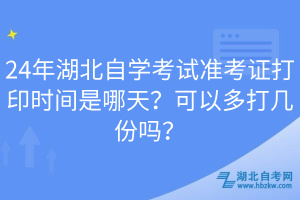 24年湖北自學考試準考證打印時間是哪天？可以多打幾份嗎？