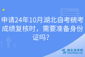 申請24年10月湖北自考統(tǒng)考成績復(fù)核時，需要準(zhǔn)備身份證嗎？