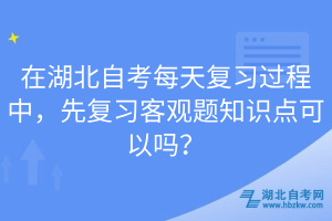 在湖北自考每天復習過程中，先復習客觀題知識點可以嗎？