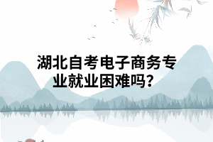 湖北自考電子商務(wù)專業(yè)就業(yè)困難嗎？