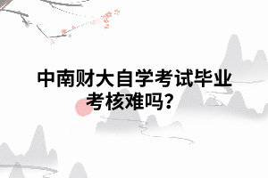 中南財(cái)大自學(xué)考試畢業(yè)考核難嗎？