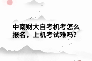 中南財(cái)大自考機(jī)考怎么報(bào)名，上機(jī)考試難嗎？
