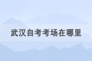 2021年4月武漢自考考場在哪里，如何查詢自考考場？