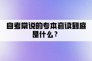 自考常說(shuō)的專(zhuān)本套讀到底是什么？