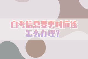 自考信息變更時(shí)應(yīng)該怎么辦理？