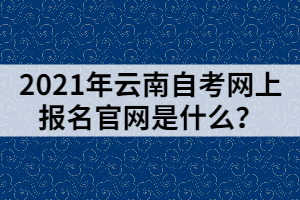 2021年云南自考網(wǎng)上報(bào)名官網(wǎng)是什么？