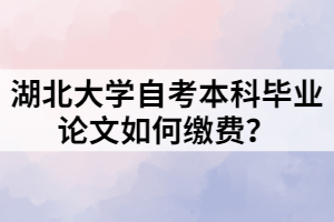 湖北大學(xué)自考本科畢業(yè)論文如何繳費(fèi)？