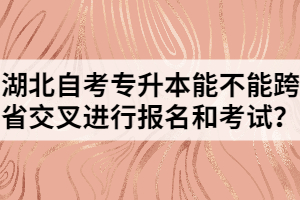 湖北自考專升本能不能跨省交叉進(jìn)行報(bào)名和考試？