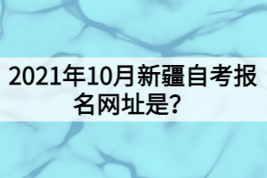 2021年10月新疆自考報名網址是？