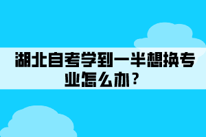 湖北自考學(xué)到一半想換專業(yè)怎么辦？