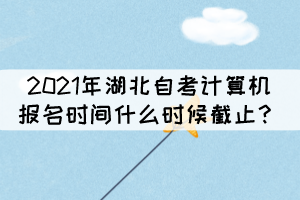 2021年湖北自考計算機報名時間什么時候截止？