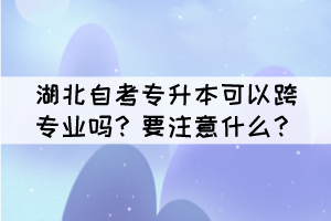 湖北自考專升本可以跨專業(yè)嗎？要注意什么？
