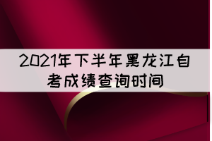 2021年下半年黑龍江自考成績查詢時間：11月10日
