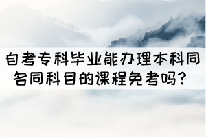 自考專科畢業(yè)能辦理本科同名同科目的課程免考嗎？