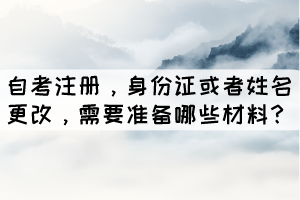 自考注冊，身份證或者姓名更改，學生需要準備哪些材料？