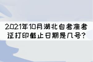 2021年10月湖北自考準(zhǔn)考證打印截止日期是幾號? 2021年10月湖北自考準(zhǔn)考證打印截止日期是幾號?