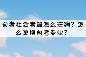 自考社會考籍怎么注銷？怎么更換自考專業(yè)？