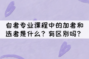 自考專業(yè)課程中的加考和選考是什么？有區(qū)別嗎？