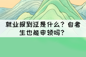 就業(yè)報到證是什么？自考生也能申領(lǐng)嗎？