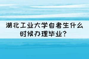 2021年下半年湖北工業(yè)大學(xué)自考生什么時(shí)候辦理畢業(yè)？