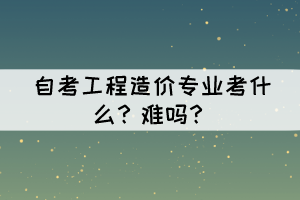 自考工程造價(jià)專業(yè)考什么？難嗎？