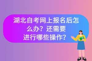 湖北自考網(wǎng)上報(bào)名后怎么辦？還需要進(jìn)行哪些操作？