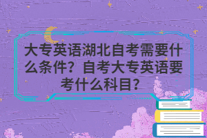 大專英語(yǔ)湖北自考需要什么條件？自考大專英語(yǔ)要考什么科目？