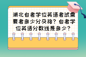 湖北自考學(xué)位英語(yǔ)考試需要考多少分及格？自考學(xué)位英語(yǔ)分?jǐn)?shù)線是多少？
