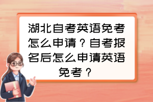 湖北自考英語免考怎么申請？自考報(bào)名后怎么申請英語免考？