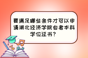 要滿足哪些條件才可以申請湖北經(jīng)濟學院自考本科學位證書？