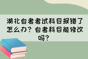 湖北自考考試科目報(bào)錯(cuò)了怎么辦？自考科目能修改嗎？