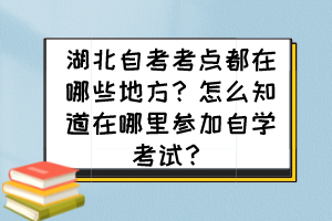湖北自考考點都在哪些地方？怎么知道在哪里參加自學考試？