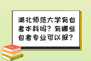 湖北師范大學(xué)有自考本科嗎？有哪些自考專業(yè)可以報(bào)？