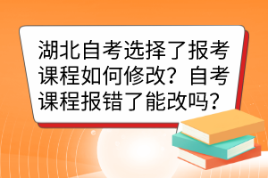 湖北自考選擇了報考課程如何修改？自考課程報錯了能改嗎？